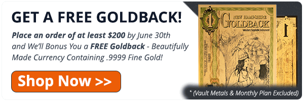 Get a Free Goldback! Place an order of
 at least $200* by June 30th and We'll bonus you a FREE GOLDBACK - beautifully made
 currency containing .9999 fine gold! Shop Now! (* Vault Metals & Monthly Plan
 Excluded)